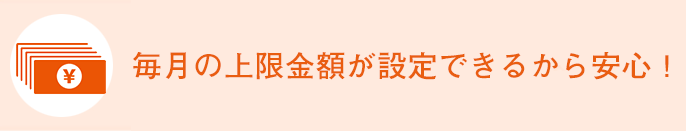 毎月の上限金額が設定できるから安心！